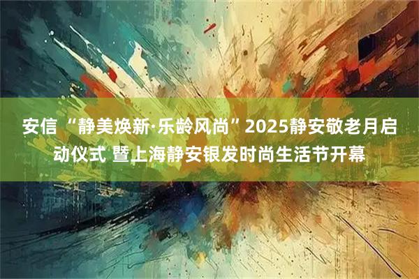 安信 “静美焕新·乐龄风尚”2025静安敬老月启动仪式 暨上海静安银发时尚生活节开幕