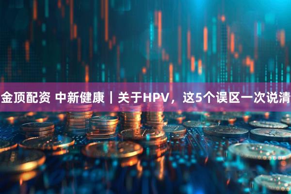 金顶配资 中新健康｜关于HPV，这5个误区一次说清