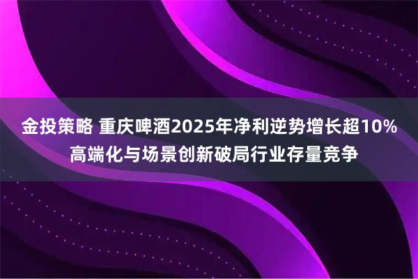 金投策略 重庆啤酒2025年净利逆势增长超10%  高端化与场景创新破局行业存量竞争