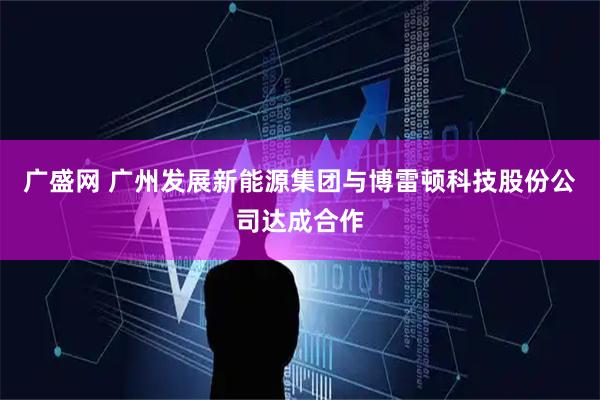 广盛网 广州发展新能源集团与博雷顿科技股份公司达成合作