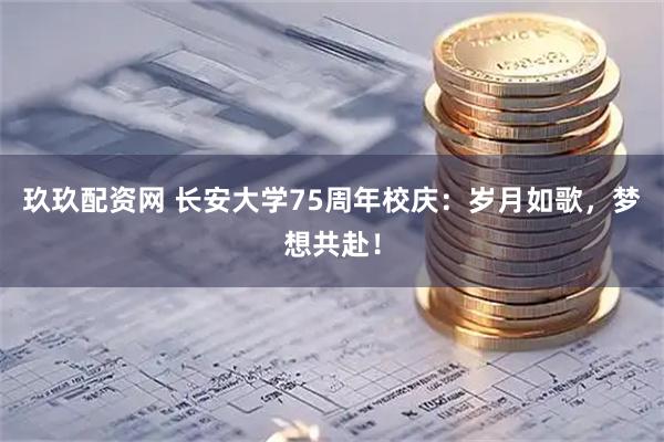 玖玖配资网 长安大学75周年校庆：岁月如歌，梦想共赴！