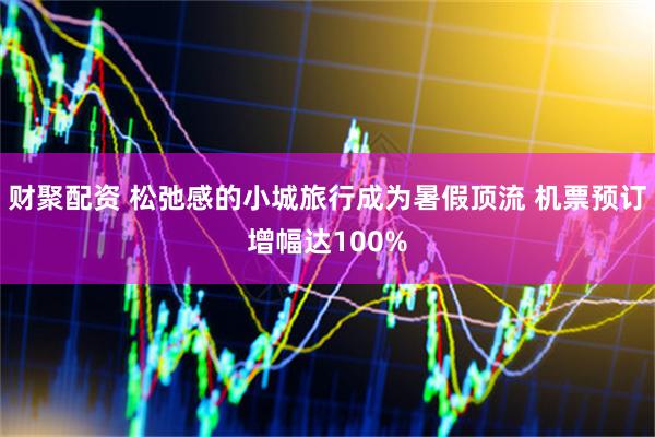 财聚配资 松弛感的小城旅行成为暑假顶流 机票预订增幅达100%
