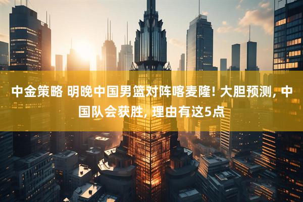 中金策略 明晚中国男篮对阵喀麦隆! 大胆预测, 中国队会获胜, 理由有这5点